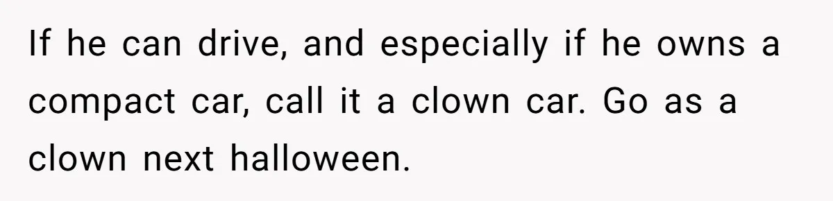 If he can drive, and especially if he owns a compact car, call it a clown car. Go as a clown next halloween.