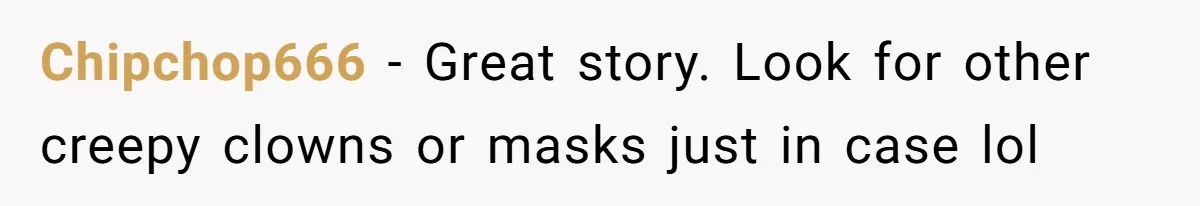 Chipchop666 − Great story. Look for other creepy clowns or masks just in case lol