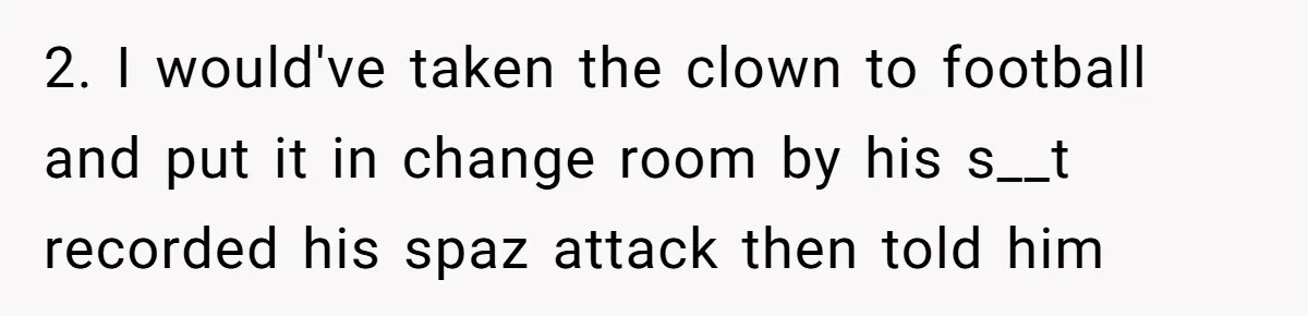 2. I would've taken the clown to football and put it in change room by his s__t recorded his spaz attack then told him