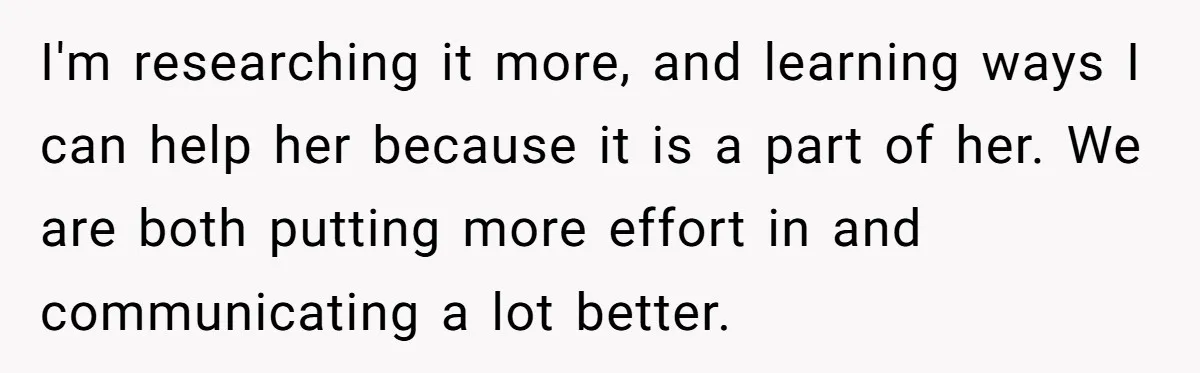 I'm researching it more, and learning ways I can help her because it is a part of her. We are both putting more effort in and communicating a lot better.