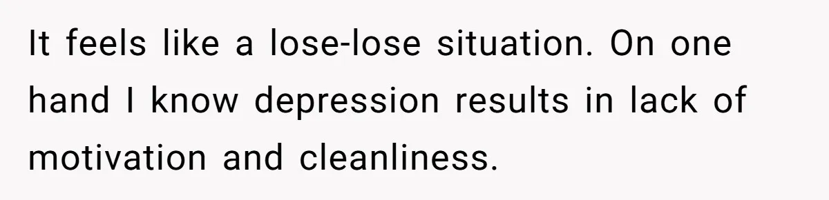 It feels like a lose-lose situation. On one hand I know depression results in lack of motivation and cleanliness.