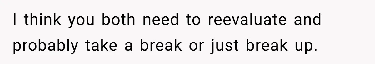 I think you both need to reevaluate and probably take a break or just break up.