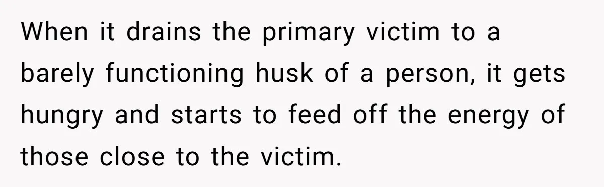 When it drains the primary victim to a barely functioning husk of a person, it gets hungry and starts to feed off the energy of those close to the victim.