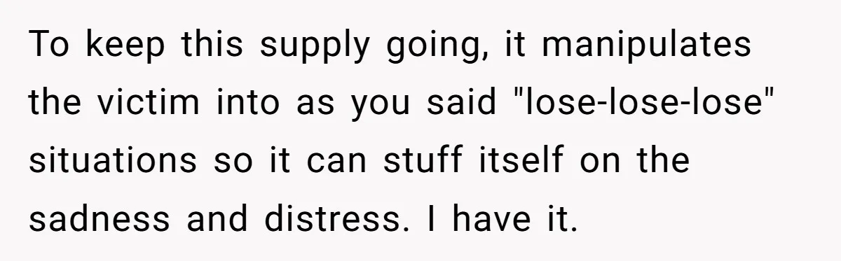 To keep this supply going, it manipulates the victim into as you said "lose-lose-lose" situations so it can stuff itself on the sadness and distress. I have it.