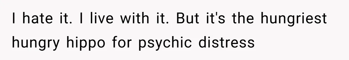 I hate it. I live with it. But it's the hungriest hungry hippo for psychic distress