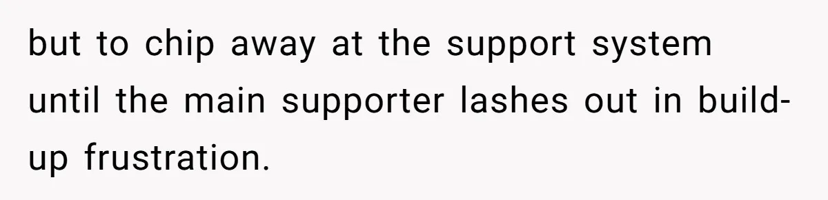 but to chip away at the support system until the main supporter lashes out in build-up frustration.
