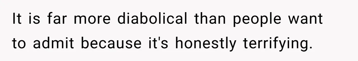 It is far more diabolical than people want to admit because it's honestly terrifying.