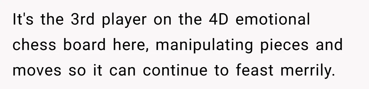 It's the 3rd player on the 4D emotional chess board here, manipulating pieces and moves so it can continue to feast merrily.
