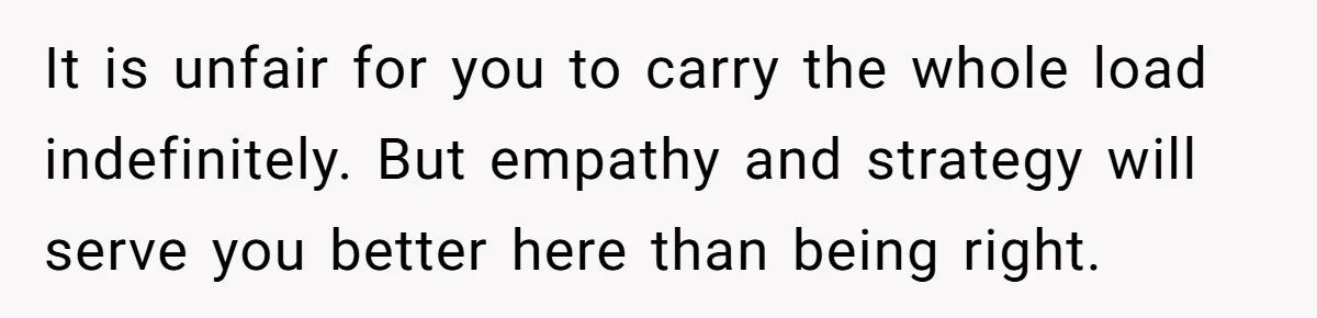 It is unfair for you to carry the whole load indefinitely. But empathy and strategy will serve you better here than being right.