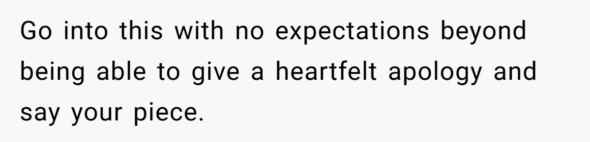 Go into this with no expectations beyond being able to give a heartfelt apology and say your piece.