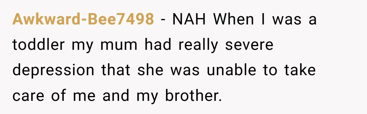 Awkward-Bee7498 − NAH When I was a toddler my mum had really severe depression that she was unable to take care of me and my brother.
