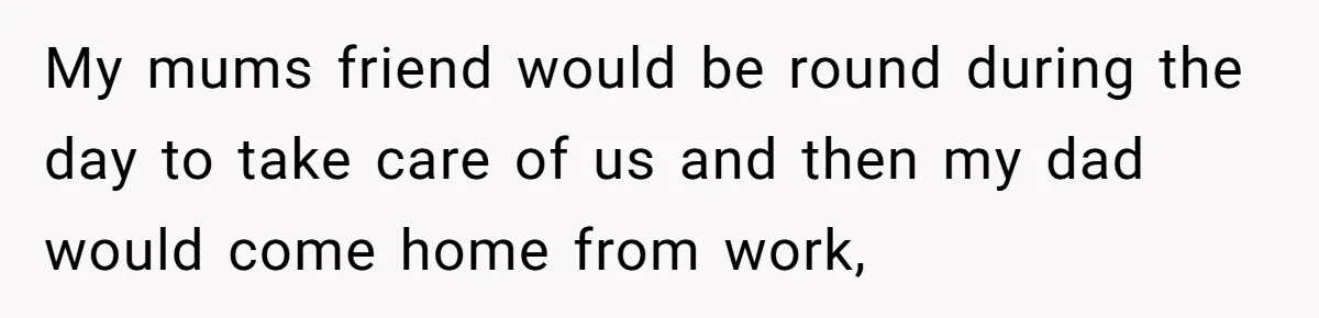 My mums friend would be round during the day to take care of us and then my dad would come home from work,