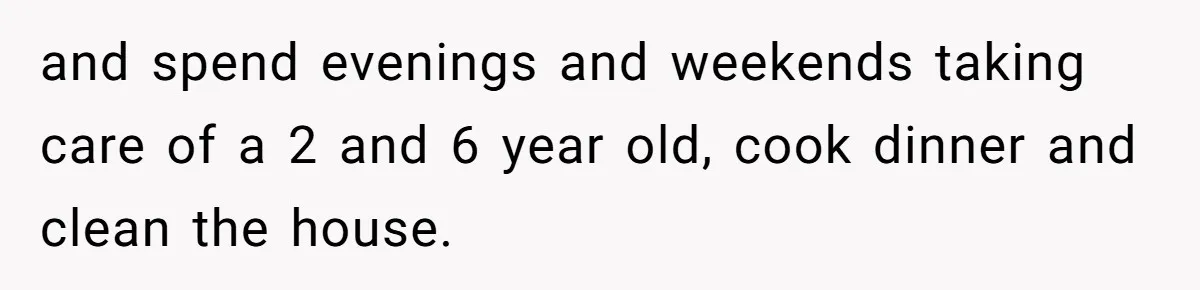 and spend evenings and weekends taking care of a 2 and 6 year old, cook dinner and clean the house.