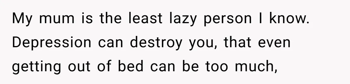My mum is the least lazy person I know. Depression can destroy you, that even getting out of bed can be too much,