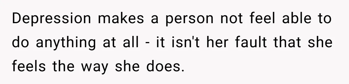 Depression makes a person not feel able to do anything at all - it isn't her fault that she feels the way she does.