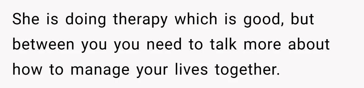 She is doing therapy which is good, but between you you need to talk more about how to manage your lives together.