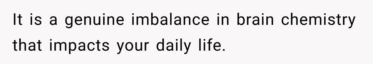 It is a genuine imbalance in brain chemistry that impacts your daily life.