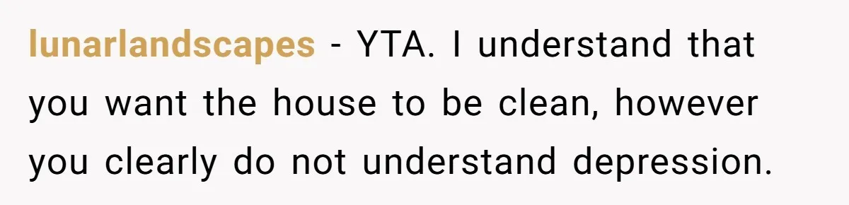lunarlandscapes − YTA. I understand that you want the house to be clean, however you clearly do not understand depression.