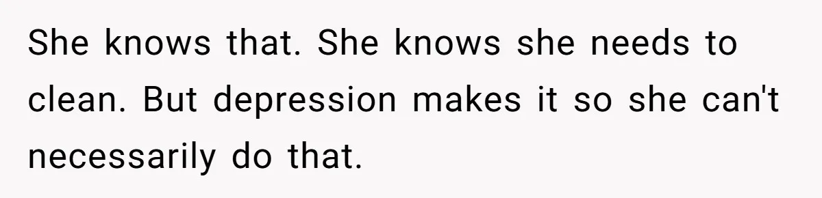 She knows that. She knows she needs to clean. But depression makes it so she can't necessarily do that.