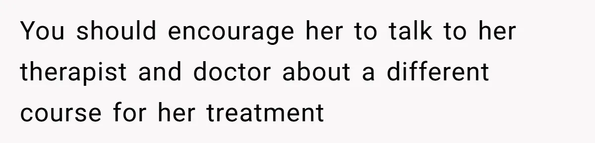 You should encourage her to talk to her therapist and doctor about a different course for her treatment