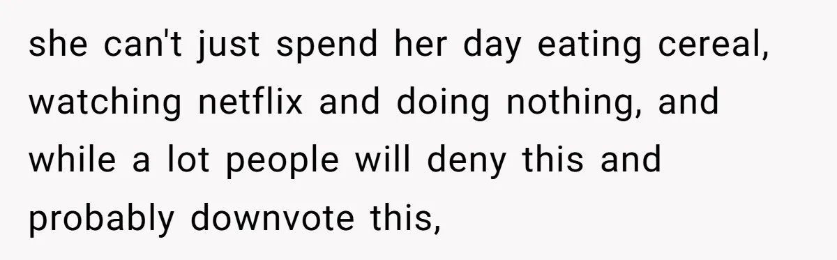 she can't just spend her day eating cereal, watching netflix and doing nothing, and while a lot people will deny this and probably downvote this,