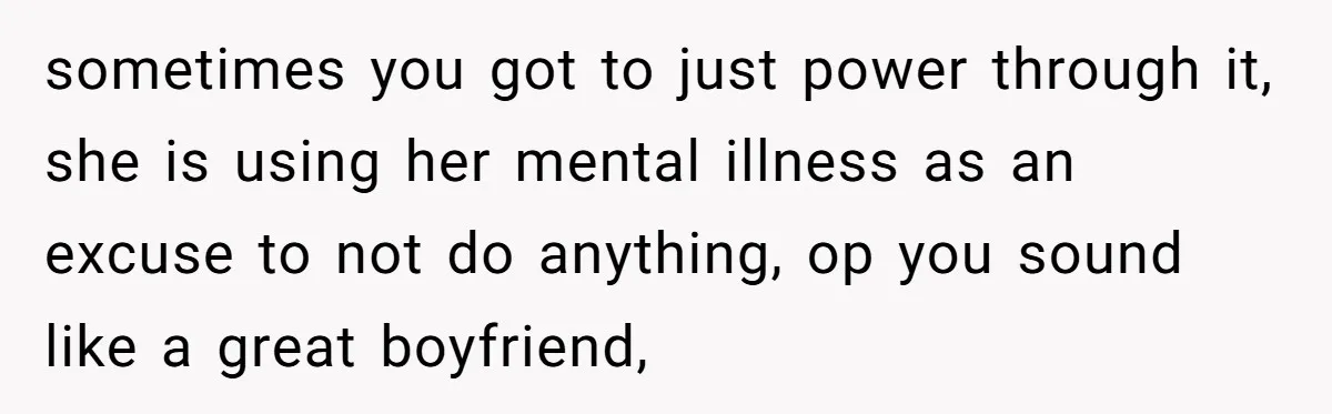 sometimes you got to just power through it, she is using her mental illness as an excuse to not do anything, op you sound like a great boyfriend,