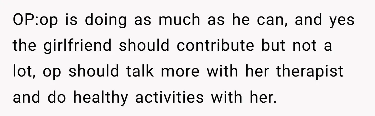 OP:op is doing as much as he can, and yes the girlfriend should contribute but not a lot, op should talk more with her therapist and do healthy activities with...