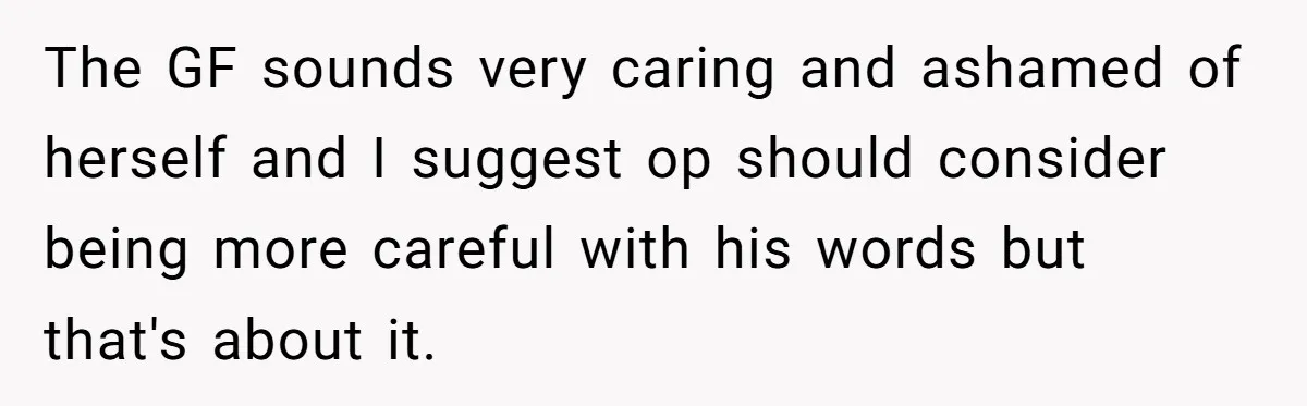 The GF sounds very caring and ashamed of herself and I suggest op should consider being more careful with his words but that's about it.