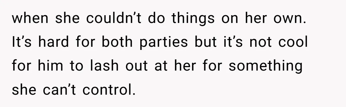 when she couldn’t do things on her own. It’s hard for both parties but it’s not cool for him to lash out at her for something she can’t control.