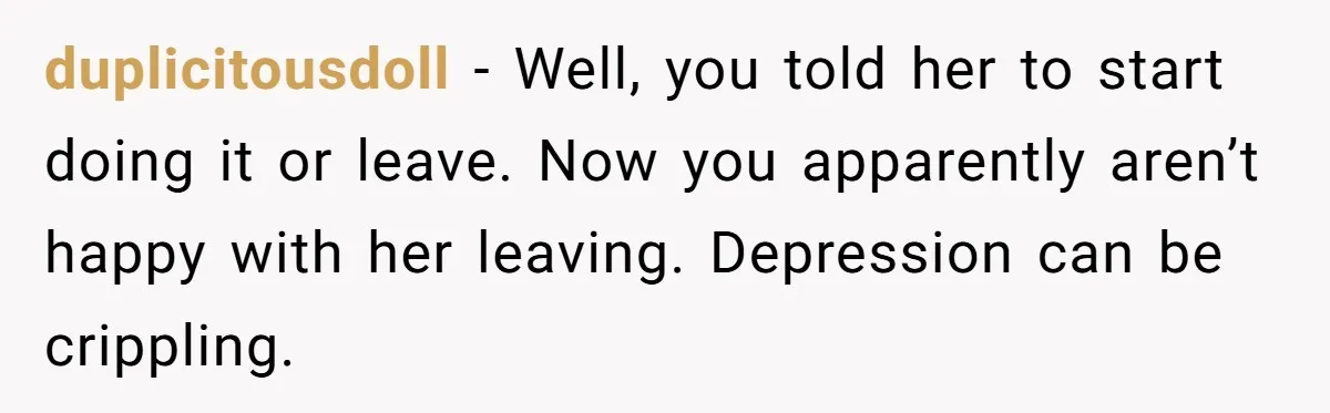 duplicitousdoll − Well, you told her to start doing it or leave. Now you apparently aren’t happy with her leaving. Depression can be crippling.