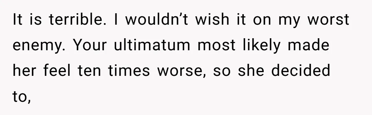 It is terrible. I wouldn’t wish it on my worst enemy. Your ultimatum most likely made her feel ten times worse, so she decided to,