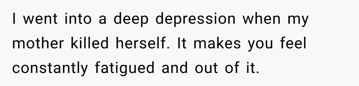 I went into a deep depression when my mother killed herself. It makes you feel constantly fatigued and out of it.