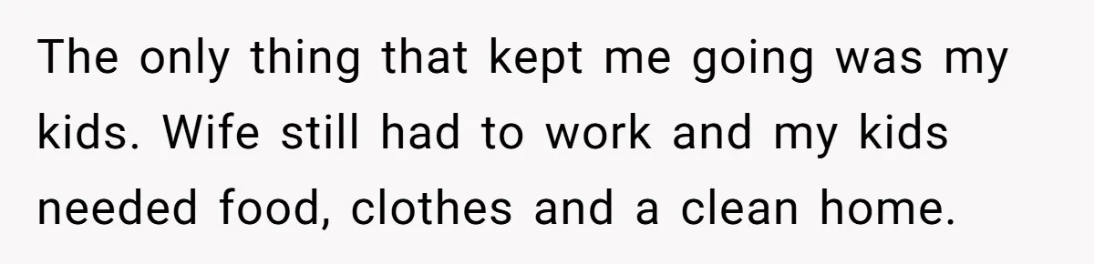 The only thing that kept me going was my kids. Wife still had to work and my kids needed food, clothes and a clean home.