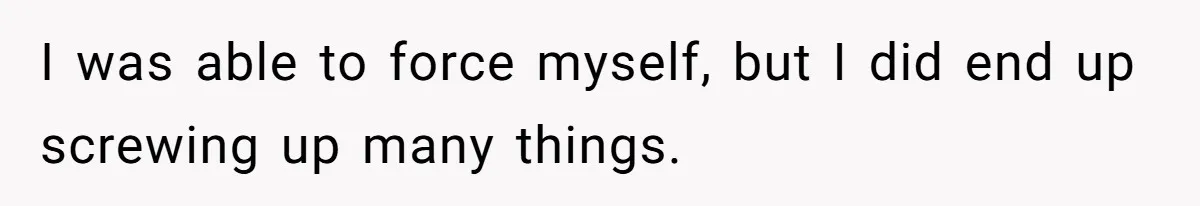 I was able to force myself, but I did end up screwing up many things.