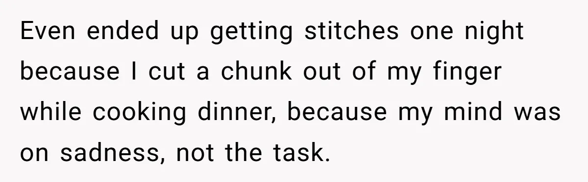 Even ended up getting stitches one night because I cut a chunk out of my finger while cooking dinner, because my mind was on sadness, not the task.