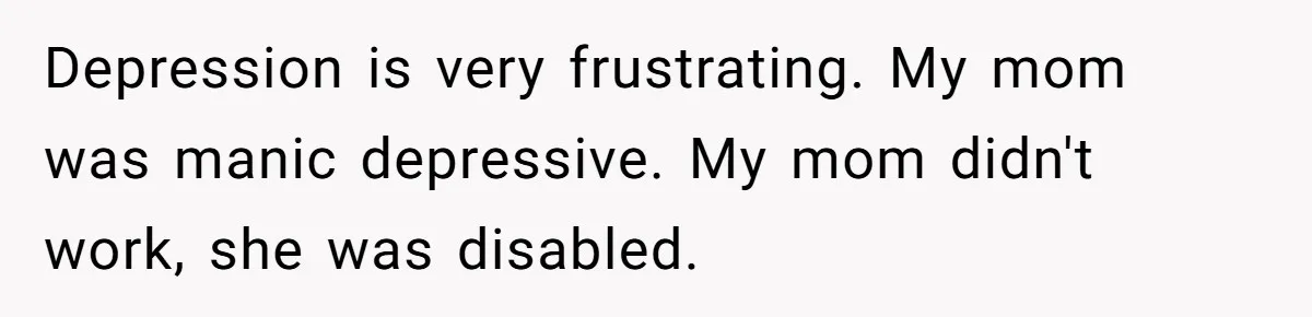 Depression is very frustrating. My mom was manic depressive. My mom didn't work, she was disabled.