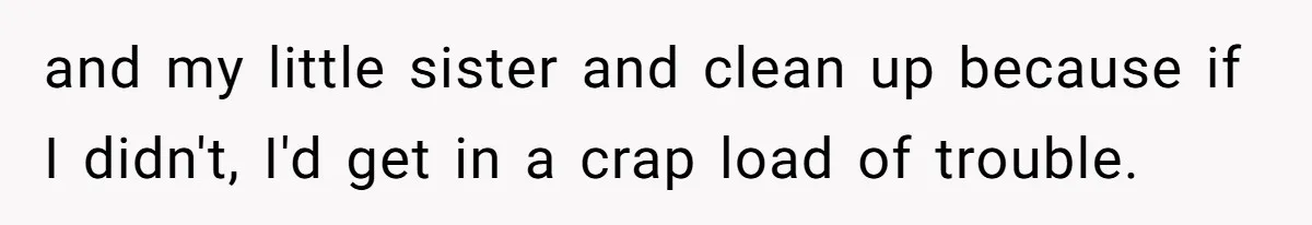 and my little sister and clean up because if I didn't, I'd get in a crap load of trouble.