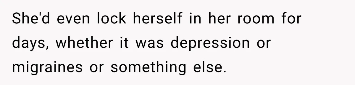 She'd even lock herself in her room for days, whether it was depression or migraines or something else.