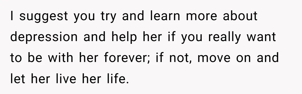 I suggest you try and learn more about depression and help her if you really want to be with her forever; if not, move on and let her live her...