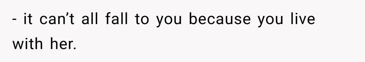 - it can’t all fall to you because you live with her.