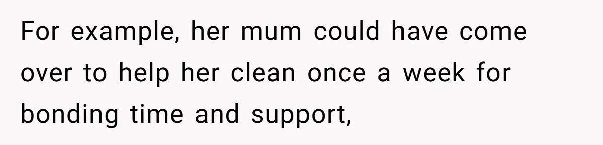 For example, her mum could have come over to help her clean once a week for bonding time and support,