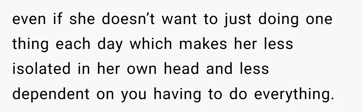 even if she doesn’t want to just doing one thing each day which makes her less isolated in her own head and less dependent on you having to do everything.