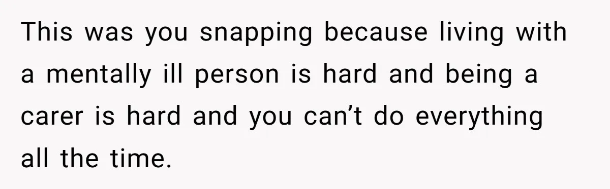 This was you snapping because living with a mentally ill person is hard and being a carer is hard and you can’t do everything all the time.