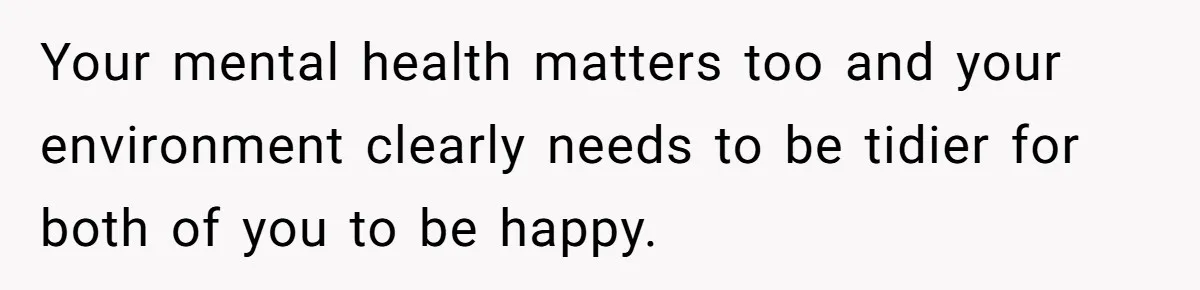 Your mental health matters too and your environment clearly needs to be tidier for both of you to be happy.