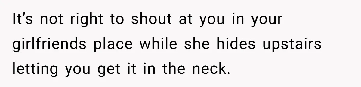 It’s not right to shout at you in your girlfriends place while she hides upstairs letting you get it in the neck.