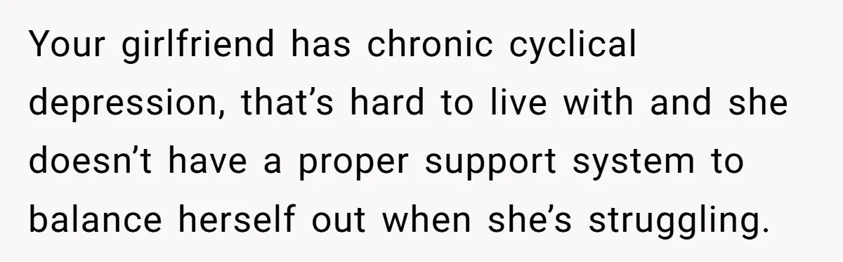 Your girlfriend has chronic cyclical depression, that’s hard to live with and she doesn’t have a proper support system to balance herself out when she’s struggling.