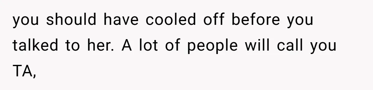 you should have cooled off before you talked to her. A lot of people will call you TA,