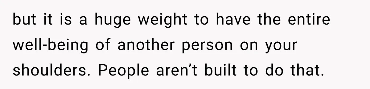 but it is a huge weight to have the entire well-being of another person on your shoulders. People aren’t built to do that.