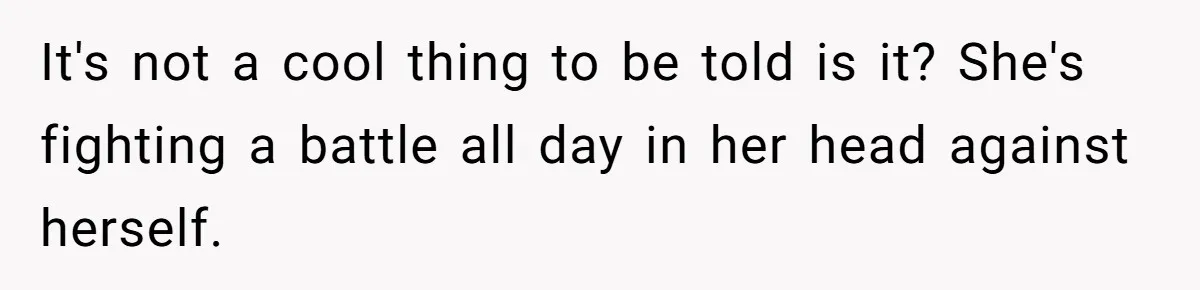 It's not a cool thing to be told is it? She's fighting a battle all day in her head against herself.