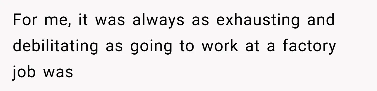 For me, it was always as exhausting and debilitating as going to work at a factory job was